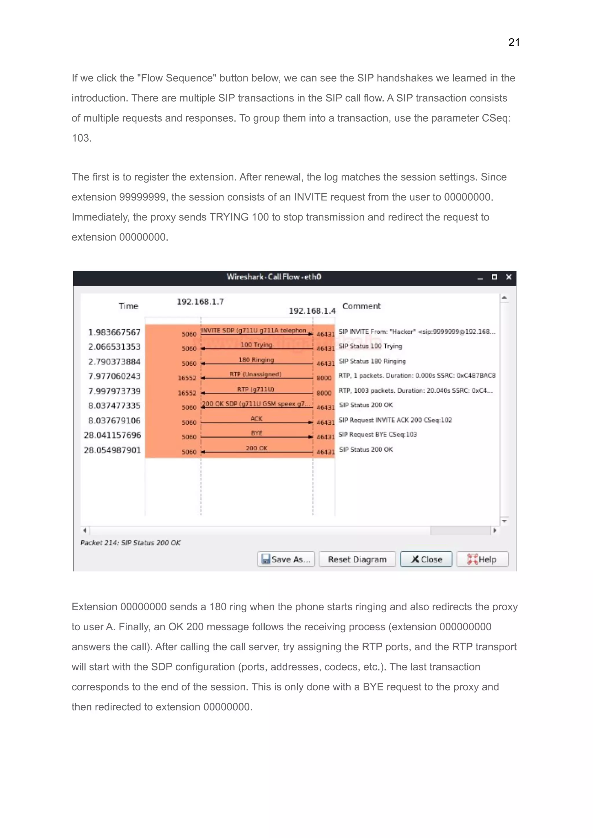 21
If we click the "Flow Sequence" button below, we can see the SIP handshakes we learned in the
introduction. There are multiple SIP transactions in the SIP call flow. A SIP transaction consists
of multiple requests and responses. To group them into a transaction, use the parameter CSeq:
103.
The first is to register the extension. After renewal, the log matches the session settings. Since
extension 99999999, the session consists of an INVITE request from the user to 00000000.
Immediately, the proxy sends TRYING 100 to stop transmission and redirect the request to
extension 00000000.
Extension 00000000 sends a 180 ring when the phone starts ringing and also redirects the proxy
to user A. Finally, an OK 200 message follows the receiving process (extension 000000000
answers the call). After calling the call server, try assigning the RTP ports, and the RTP transport
will start with the SDP configuration (ports, addresses, codecs, etc.). The last transaction
corresponds to the end of the session. This is only done with a BYE request to the proxy and
then redirected to extension 00000000.
 