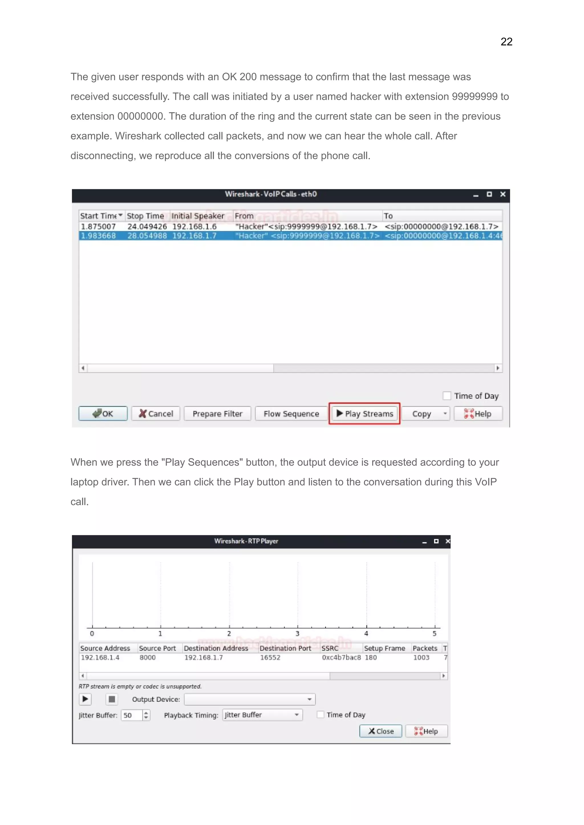 22
The given user responds with an OK 200 message to confirm that the last message was
received successfully. The call was initiated by a user named hacker with extension 99999999 to
extension 00000000. The duration of the ring and the current state can be seen in the previous
example. Wireshark collected call packets, and now we can hear the whole call. After
disconnecting, we reproduce all the conversions of the phone call.
When we press the "Play Sequences" button, the output device is requested according to your
laptop driver. Then we can click the Play button and listen to the conversation during this VoIP
call.
 