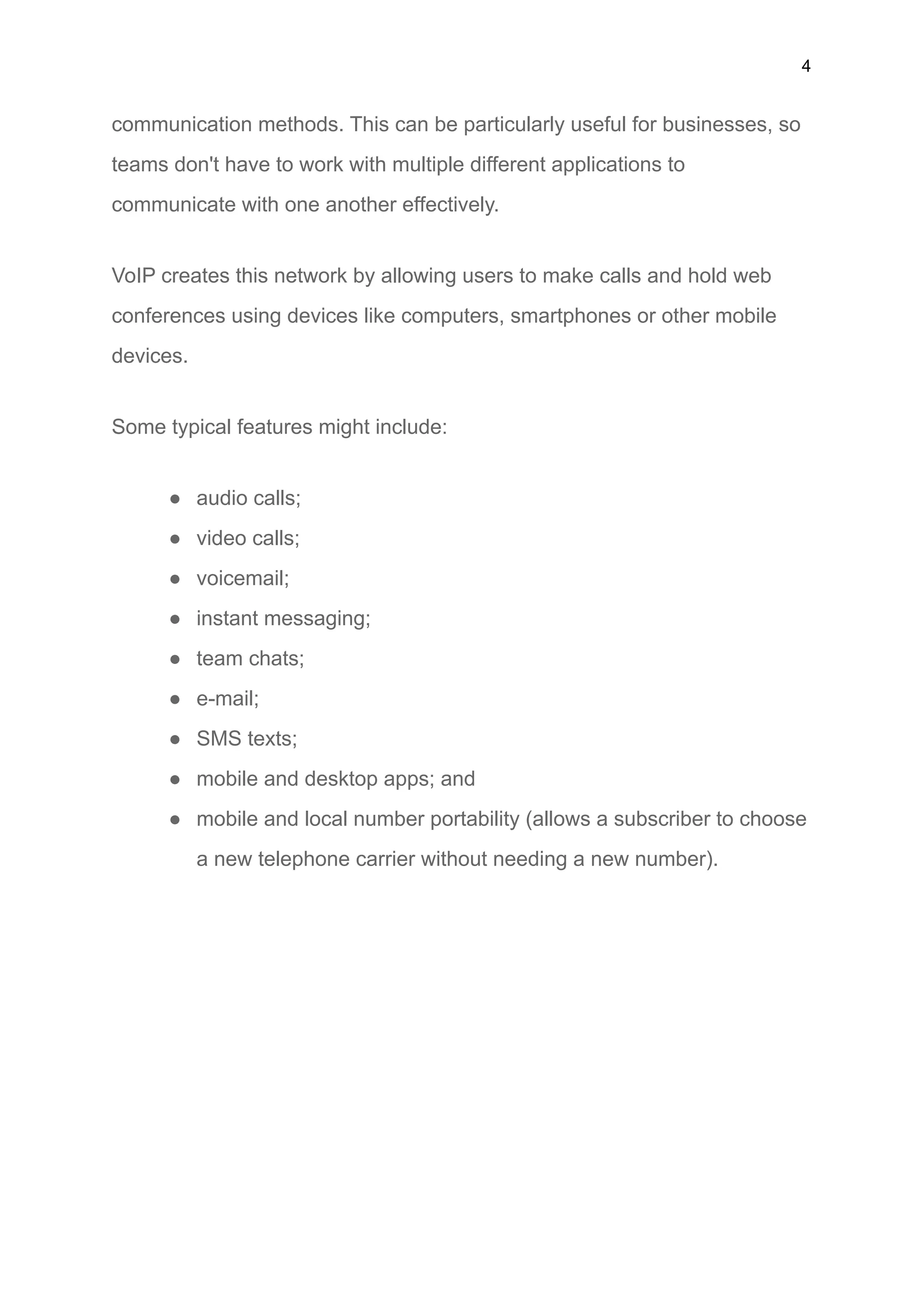 4
communication methods. This can be particularly useful for businesses, so
teams don't have to work with multiple different applications to
communicate with one another effectively.
VoIP creates this network by allowing users to make calls and hold web
conferences using devices like computers, smartphones or other mobile
devices.
Some typical features might include:
● audio calls;
● video calls;
● voicemail;
● instant messaging;
● team chats;
● e-mail;
● SMS texts;
● mobile and desktop apps; and
● mobile and local number portability (allows a subscriber to choose
a new telephone carrier without needing a new number).
 