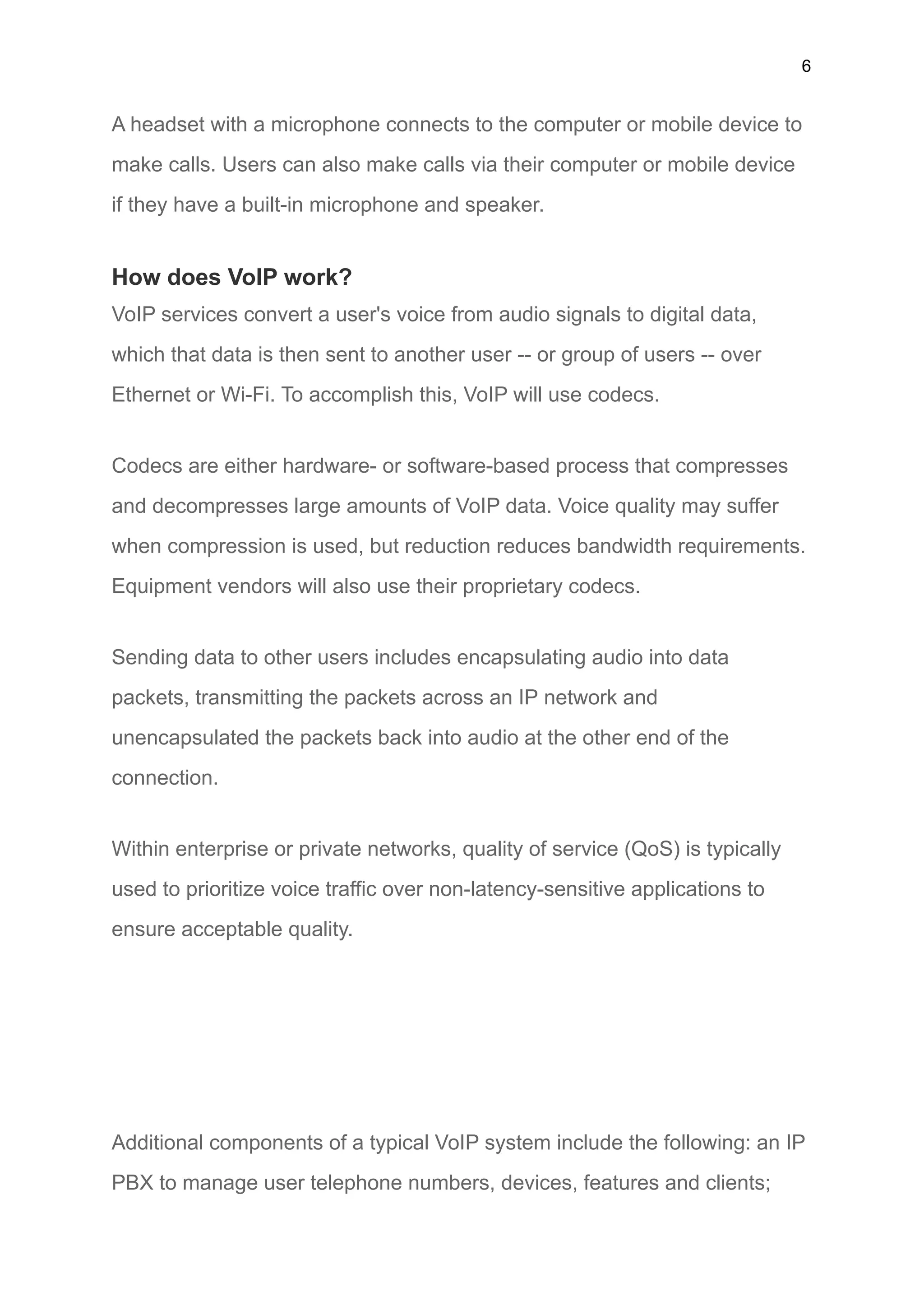 6
A headset with a microphone connects to the computer or mobile device to
make calls. Users can also make calls via their computer or mobile device
if they have a built-in microphone and speaker.
How does VoIP work?
VoIP services convert a user's voice from audio signals to digital data,
which that data is then sent to another user -- or group of users -- over
Ethernet or Wi-Fi. To accomplish this, VoIP will use codecs.
Codecs are either hardware- or software-based process that compresses
and decompresses large amounts of VoIP data. Voice quality may suffer
when compression is used, but reduction reduces bandwidth requirements.
Equipment vendors will also use their proprietary codecs.
Sending data to other users includes encapsulating audio into data
packets, transmitting the packets across an IP network and
unencapsulated the packets back into audio at the other end of the
connection.
Within enterprise or private networks, quality of service (QoS) is typically
used to prioritize voice traffic over non-latency-sensitive applications to
ensure acceptable quality.
Additional components of a typical VoIP system include the following: an IP
PBX to manage user telephone numbers, devices, features and clients;
 