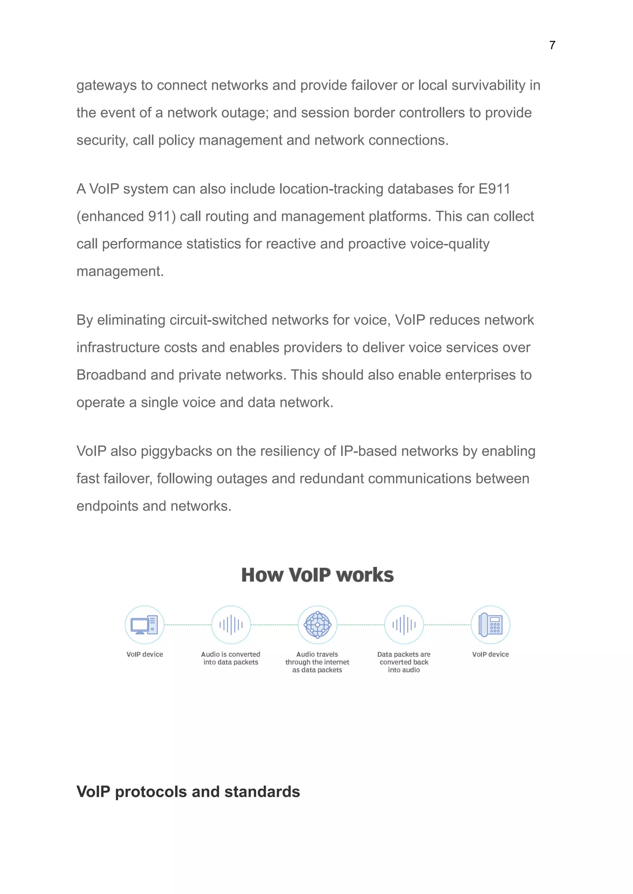 7
gateways to connect networks and provide failover or local survivability in
the event of a network outage; and session border controllers to provide
security, call policy management and network connections.
A VoIP system can also include location-tracking databases for E911
(enhanced 911) call routing and management platforms. This can collect
call performance statistics for reactive and proactive voice-quality
management.
By eliminating circuit-switched networks for voice, VoIP reduces network
infrastructure costs and enables providers to deliver voice services over
Broadband and private networks. This should also enable enterprises to
operate a single voice and data network.
VoIP also piggybacks on the resiliency of IP-based networks by enabling
fast failover, following outages and redundant communications between
endpoints and networks.
VoIP protocols and standards
 
