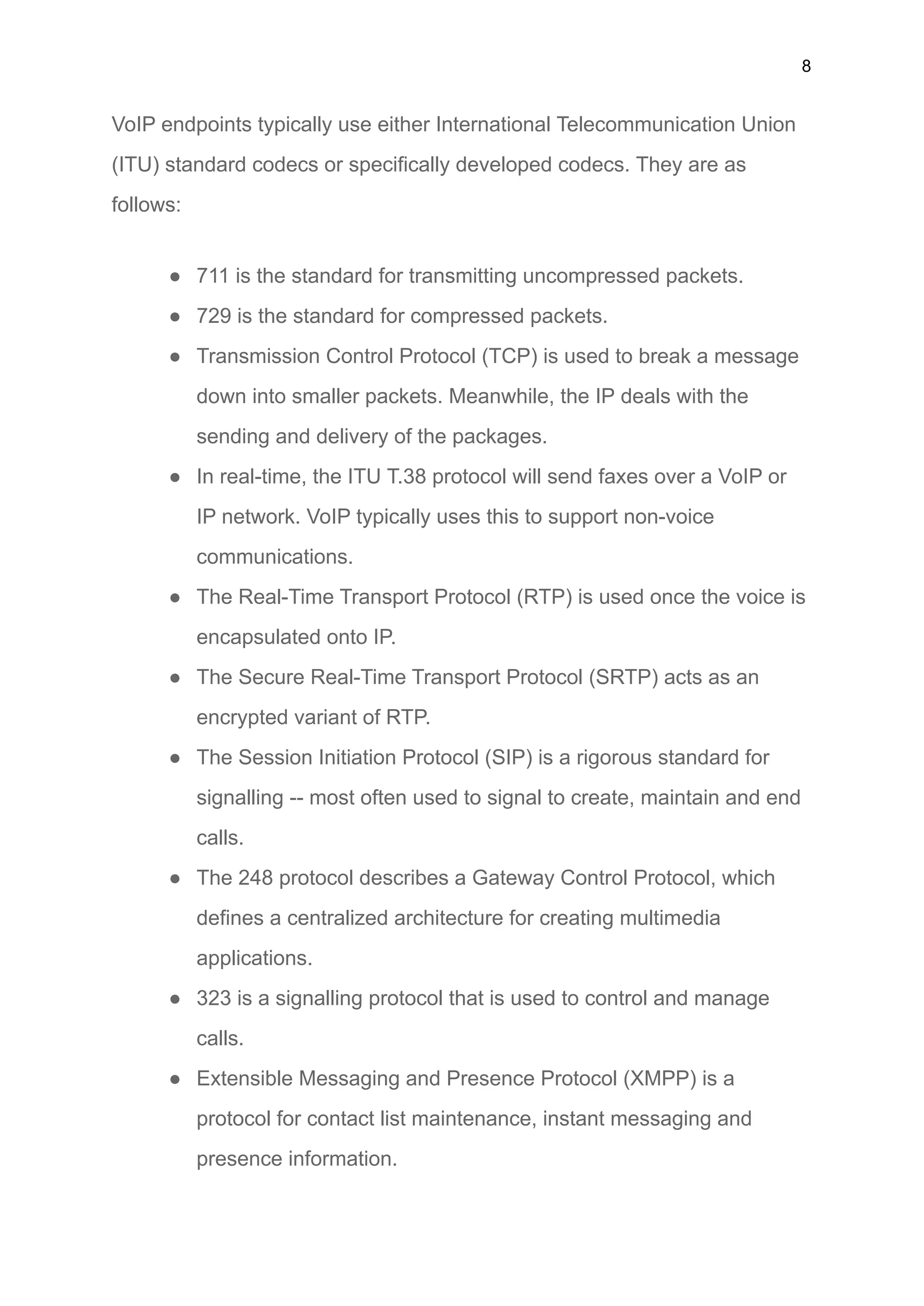 8
VoIP endpoints typically use either International Telecommunication Union
(ITU) standard codecs or specifically developed codecs. They are as
follows:
● 711 is the standard for transmitting uncompressed packets.
● 729 is the standard for compressed packets.
● Transmission Control Protocol (TCP) is used to break a message
down into smaller packets. Meanwhile, the IP deals with the
sending and delivery of the packages.
● In real-time, the ITU T.38 protocol will send faxes over a VoIP or
IP network. VoIP typically uses this to support non-voice
communications.
● The Real-Time Transport Protocol (RTP) is used once the voice is
encapsulated onto IP.
● The Secure Real-Time Transport Protocol (SRTP) acts as an
encrypted variant of RTP.
● The Session Initiation Protocol (SIP) is a rigorous standard for
signalling -- most often used to signal to create, maintain and end
calls.
● The 248 protocol describes a Gateway Control Protocol, which
defines a centralized architecture for creating multimedia
applications.
● 323 is a signalling protocol that is used to control and manage
calls.
● Extensible Messaging and Presence Protocol (XMPP) is a
protocol for contact list maintenance, instant messaging and
presence information.
 
