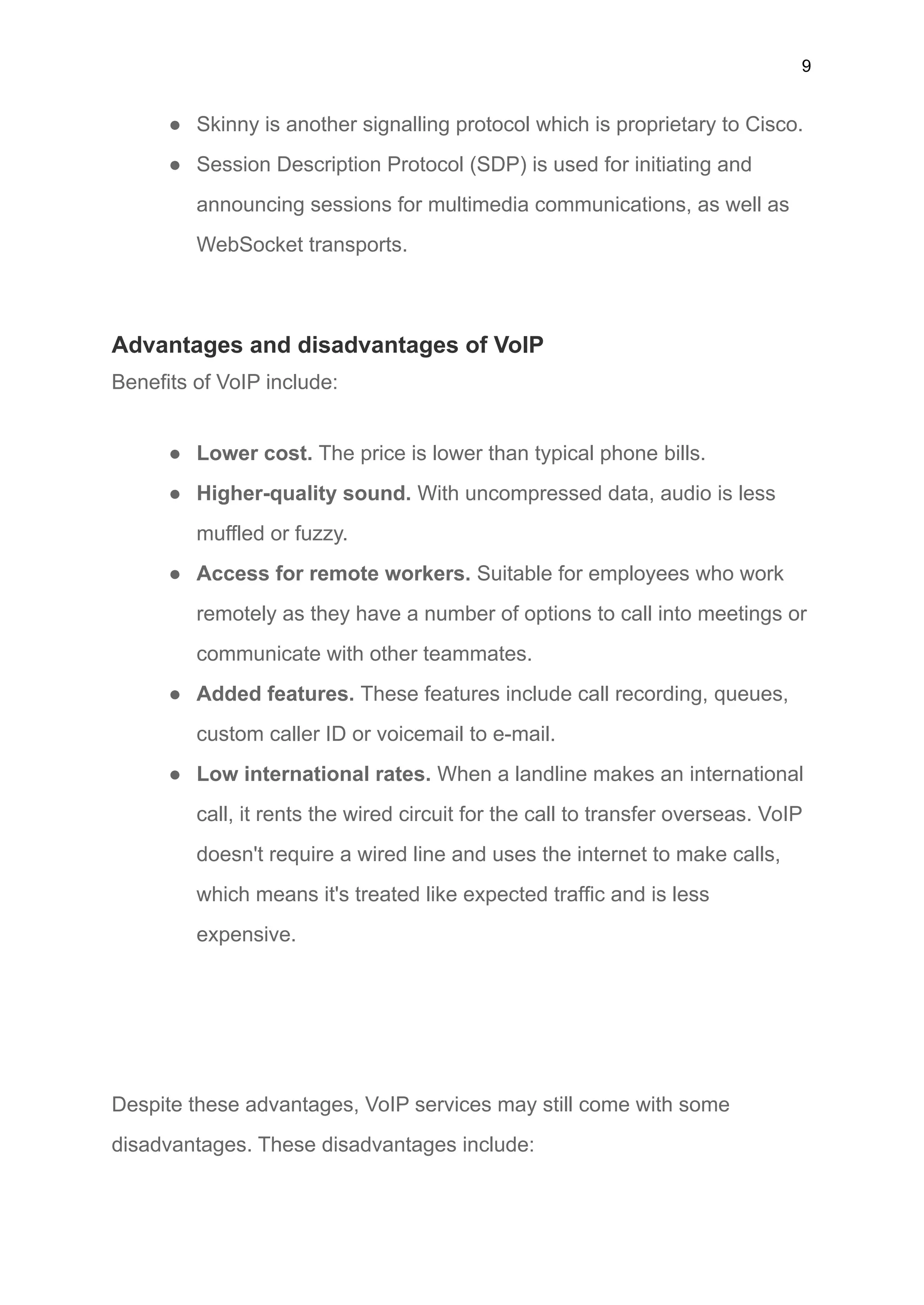 9
● Skinny is another signalling protocol which is proprietary to Cisco.
● Session Description Protocol (SDP) is used for initiating and
announcing sessions for multimedia communications, as well as
WebSocket transports.
Advantages and disadvantages of VoIP
Benefits of VoIP include:
● Lower cost. The price is lower than typical phone bills.
● Higher-quality sound. With uncompressed data, audio is less
muffled or fuzzy.
● Access for remote workers. Suitable for employees who work
remotely as they have a number of options to call into meetings or
communicate with other teammates.
● Added features. These features include call recording, queues,
custom caller ID or voicemail to e-mail.
● Low international rates. When a landline makes an international
call, it rents the wired circuit for the call to transfer overseas. VoIP
doesn't require a wired line and uses the internet to make calls,
which means it's treated like expected traffic and is less
expensive.
Despite these advantages, VoIP services may still come with some
disadvantages. These disadvantages include:
 