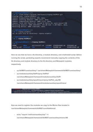 13
Here we see that we have a lib directory, a module directory, and a kaliinstall script. Before
running the script, pentesting experts recommend manually copying the contents of the
lib directory and module directory to the lib directory and Metasploit modules,
respectively.
- cp lib/MSF/core/auxiliary/* /usr/share/Metasploit-framework/lib/MSF/core/auxiliary/
- cp modules/auxiliary/VoIP/viproy-VoIPkit*
/usr/share/Metasploit-framework/modules/auxiliary/VoIP/
- cp modules/auxiliary/spoof/cisco/viproy-VoIPkit_cdp.RB
/usr/share/Metasploit-framework/modules/auxiliary/spoof/cisco/
Now we need to register the modules we copy to the Mixins files located in
/usr/share/Metasploit-framework/lib/MSF/core/Additional/.
- echo "require 'msf/core/auxiliary/sip'" >>
/usr/share/Metasploit-framework/lib/MSF/core/auxiliary/mixins.RB
 
