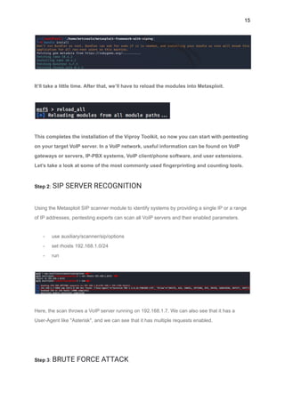 15
It’ll take a little time. After that, we’ll have to reload the modules into Metasploit.
This completes the installation of the Viproy Toolkit, so now you can start with pentesting
on your target VoIP server. In a VoIP network, useful information can be found on VoIP
gateways or servers, IP-PBX systems, VoIP client/phone software, and user extensions.
Let’s take a look at some of the most commonly used fingerprinting and counting tools.
Step 2: SIP SERVER RECOGNITION
Using the Metasploit SIP scanner module to identify systems by providing a single IP or a range
of IP addresses, pentesting experts can scan all VoIP servers and their enabled parameters.
- use auxiliary/scanner/sip/options
- set rhosts 192.168.1.0/24
- run
Here, the scan throws a VoIP server running on 192.168.1.7. We can also see that it has a
User-Agent like "Asterisk", and we can see that it has multiple requests enabled.
Step 3: BRUTE FORCE ATTACK
 