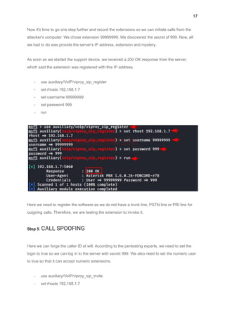 17
Now it's time to go one step further and record the extensions so we can initiate calls from the
attacker's computer. We chose extension 99999999. We discovered the secret of 999. Now, all
we had to do was provide the server's IP address, extension and mystery.
As soon as we started the support device, we received a 200 OK response from the server,
which said the extension was registered with this IP address.
- use auxiliary/VoIP/viproy_sip_register
- set rhosts 192.168.1.7
- set username 99999999
- set password 999
- run
Here we need to register the software as we do not have a trunk line, PSTN line or PRI line for
outgoing calls. Therefore, we are testing the extension to invoke it.
Step 5: CALL SPOOFING
Here we can forge the caller ID at will. According to the pentesting experts, we need to set the
login to true so we can log in to the server with secret 999. We also need to set the numeric user
to true so that it can accept numeric extensions.
- use auxiliary/VoIP/viproy_sip_invite
- set rhosts 192.168.1.7
 