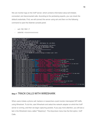 19
We can monitor logs on the VoIP server, which contains information about all initiated,
connected, and disconnected calls. According to the pentesting experts, you can check the
default credentials. First, we will connect the server using ssh and then run the following
command to open the Asterisk console panel.
- ssh 192.168.1.7
- asterisk –rvvvvvvvvvvvvvvv
Step 7: TRACK CALLS WITH WIRESHARK
When users initiate a phone call, hackers or researchers could monitor intercepted SIP traffic
using Wireshark. To do this, start Wireshark and select the network adapter on which the VoIP
server is running, and then we begin capturing packets. If you pay more attention, you will see a
tab in the Wireshark menu called "Telephony". The drop-down menu has the first option, VoIP
Calls.
 