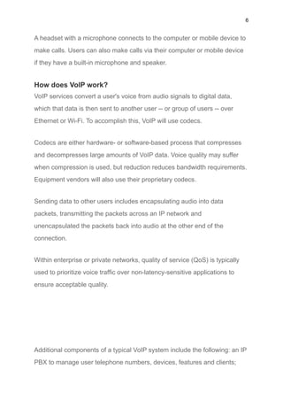 6
A headset with a microphone connects to the computer or mobile device to
make calls. Users can also make calls via their computer or mobile device
if they have a built-in microphone and speaker.
How does VoIP work?
VoIP services convert a user's voice from audio signals to digital data,
which that data is then sent to another user -- or group of users -- over
Ethernet or Wi-Fi. To accomplish this, VoIP will use codecs.
Codecs are either hardware- or software-based process that compresses
and decompresses large amounts of VoIP data. Voice quality may suffer
when compression is used, but reduction reduces bandwidth requirements.
Equipment vendors will also use their proprietary codecs.
Sending data to other users includes encapsulating audio into data
packets, transmitting the packets across an IP network and
unencapsulated the packets back into audio at the other end of the
connection.
Within enterprise or private networks, quality of service (QoS) is typically
used to prioritize voice traffic over non-latency-sensitive applications to
ensure acceptable quality.
Additional components of a typical VoIP system include the following: an IP
PBX to manage user telephone numbers, devices, features and clients;
 