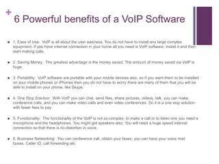 6 Powerful benefits of a VoIP Software1. Ease of Use: VoIP is all about the user easiness. You do not have to install any large complex equipment. If you have internet connection in your home all you need is VoIP software. Install it and then start making calls.2. Saving Money: The greatest advantage is the money saved. The amount of money saved via VoIP is huge.3. Portability: VoIP software are portable with your mobile devices also, so if you want them to be installed on your mobile phones or iPhones then you do not have to worry there are many of them that you will be able to install on your phone, like Skype.4. One Stop Solution: With VoIP you can chat, send files, share pictures, videos, talk, you can make conference calls, and you can make video calls and even video conferences. So it is a one stop solution with fewer fees to pay.5. Functionality: The functionality of the VoIP is not so complex, to make a call or to listen one you need a microphone and the headphones. You might get speakers also. You will need a huge speed internet connection so that there is no distortion in voice.6. Business Networking: You can conference call, obtain your faxes; you can have your voice mail boxes, Caller ID, call forwarding etc