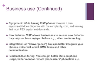 Business use (Continued) Equipment: While having VoIP phones involves it own equipment it does dispense with the complexity, cost, and training that most PBX equipment demands.New features: VoIP allows businesses to access new features they may not have enjoyed before e.g., video conferencing.Integration: (or "Convergence") You can better integrate your phones, voicemail, email, SMS, faxes and other communication.Feedback/Monitoring: You can get better stats on phone usage, better monitor remote phone users' phonetime etc.	