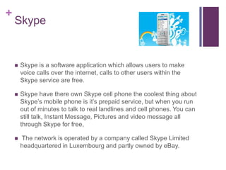 Skype Skype is a software application which allows users to make voice calls over the internet, calls to other users within the Skype service are free.Skype have there own Skype cell phone the coolest thing about Skype’s mobile phone is it’s prepaid service, but when you run out of minutes to talk to real landlines and cell phones. You can still talk, Instant Message, Pictures and video message all through Skype for free, The network is operated by a company called Skype Limited headquartered in Luxembourg and partly owned by eBay. 