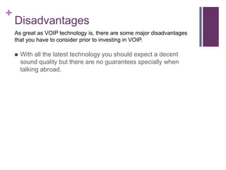 Disadvantages With all the latest technology you should expect a decent sound quality but there are no guarantees specially when talking abroad. As great as VOIP technology is, there are some major disadvantages that you have to consider prior to investing in VOIP.