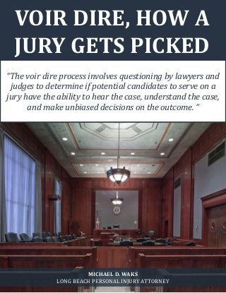 What is Voir Dire? www.michaelwaks.com 1
VOIR DIRE, HOW A
JURY GETS PICKED
“The voir dire process involves questioning by lawyers and
judges to determine if potential candidates to serve on a
jury have the ability to hear the case, understand the case,
and make unbiased decisions on the outcome. “
MICHAEL D. WAKS
LONG BEACH PERSONAL INJURY ATTORNEY
 