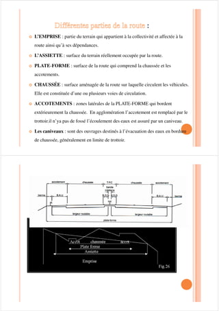 /$ =21( '(66(59,(
732/2*,(
La typologie des voies tient compte essentiellement de leurs caractéristiques
géométriques : configuration, largeur des chaussées, terre plein central
,présence de trottoirs, de bande de stationnement etc.
Les voies peuvent entrer dans l’une des catégories suivantes :
™Les chaussées indépendantes séparées par terre plein central ; chaque™Les chaussées indépendantes séparées par terre plein central ; chaque
chaussée est réservée à un sens de circulation avec ou sans trottoir de part et
d’autre et stationnement central ou latéral
™A double chaussée chacune étant réservée a un sens de circulation avec ou
sans trottoir de part et d’autre et stationnement latéral
 