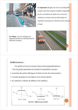 Profil en long: Il indique la valeur des pentes et des rampes, ainsi que
les rayons des sommets des côtes et des points bas.il montre
comment la route se développe en profile en Z.
Plan coté: c’est la représentation sur un plan du terrain naturel sur la
bande d’étude du projet.
9Points coté
9Courbe de niveau
9Détails9Détails
Axe en plan : il défini dans le système de coordonnées de l’étude
comment la route se développe en plan (plan x,y) .Il met en évidence
les longueurs des sections rectilignes et la valeur des rayons de
courbure dans les virages.
Pistes cyclables : sont aménagées sur les accotements en rase
campagne, ou sur le bord droit de la chaussée en agglomération pour
la circulation des mobylettes la largeur d’une piste cyclable à sens
unique est de 1m50 à 2 mètres .
 