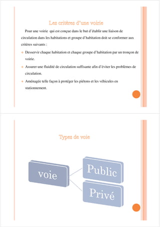Pour une voirie qui est conçue dans le but d’établir une liaison de
circulation dans les habitations et groupe d’habitation doit se conformer aux
critères suivants :
™ Desservir chaque habitation et chaque groupe d’habitation par un tronçon de
voirie.voirie.
™ Assurer une fluidité de circulation suffisante afin d’éviter les problèmes de
circulation.
™ Aménagée telle façon à protéger les piétons et les véhicules en
stationnement.
 