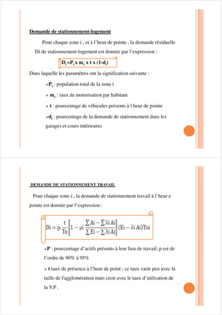 STATIONNEMENT LOGEMENT :
Ceci est caractérisé par une durée longue, en général, ce stationnement est
assuré en dehors des voiries de circulation, excepté dans les quartiers anciens.
Les garages privés tendent à manquer le stationnement alors s’effectue sur la
voie publique.
STATIONNEMENT TRAVAIL :
Ce stationnement est également de longue durée sauf les zones
industriels modernes, ou il est assuré par l’employeurs, en zone dense,
ce stationnement se répercute sur plusieurs voies au alentours de
l’établissementl’établissement
 