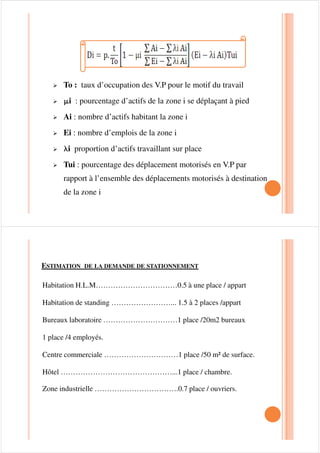 STATIONNEMENT AFFAIRE :
Contrairement aux deux premiers (a 1, a 2) ce stationnement est de
courte durée, il est de l’ordre de ¼ heure à 1 heure.
Deux méthodes peuvent être utilisées pour évaluer la demande . La
première consiste à prévoir le comportement des usagers l’autre à
extrapoler .
La première méthode est basée sur des procédés statistiques etLa première méthode est basée sur des procédés statistiques et
enquêtes qui sont fonctions de certains paramètres dont on distingue :
o La population totale de la zone urbanisée.
o Le taux de motorisation de la zone considérée.
o Le taux des véhicules en heure de pointe.
 