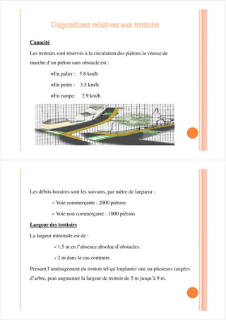 Largeur à donner à la bande de stationnement :
Elle est fonction de la façon dont sont rangés les véhicules :
™Parallèlement à la voie(stationnement longitudinal) largeur normale 2.5
métré (minimale 2 mètres )
™En oblique par rapport à la voie c ’est à dire en épi :
• angle d’inclinaison conseillé : 45ƒ
Largeur : 2.3 à 2.5 mètres• Largeur : 2.3 à 2.5 mètres
• Profondeur de la bande prise perpendiculairement à la voie 5.5 mètre
pour les grosses voitures
™Perpendiculairement à la chaussée
• Largeur 2,5 mètres
• Profondeur : 5.5 mètre à 6 mètres
• La piste d’accès doit avoir au moins 6métres de large
 