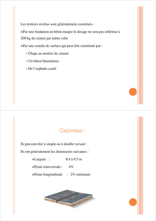 BORDURE DE TROTTOIR :
La séparation physique entre la, chaussée et le trottoir est matérialisée par des
bordures ,qui constituent un obstacle pour l’envahissement du trottoir par les
véhicules pendant les manœuvres de stationnement, la hauteur de bordure est
fixée selon l’endroit de son implantation.
la hauteur de bordure est fixée:
9Au droit d’un garage 7cm.
9Sur le pont 18 à 20 cm.
9Dans une voirie tertiaire cette hauteur est prise à 14 cm.
Dispositions constructives
La pente transversale sera dirigée vers la caniveau
Nature du trottoir Pentes transversales
•Trottoirs non revêtus
•Trottoirs dallés en pavés
•Trottoirs autres que pavés
•Trottoirs en revêtement hydrocarbonés
autres que l’asphalte
•Trottoirs en asphalte
4%
3%
2%
2%
1.5%
 