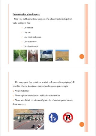 Considération selon l’usage :
Une voie publique est une voie ouverte à la circulation du public.
Cette voie peut être :
9 Un sentier
9 Une rue
9 Une route nationale
9 Une autoroute
9 Un chemin rural
Cet usage peut être gratuit ou semis à redevance d’usage(péage). Il
peut être réservé à certaines catégories d’usagers, par exemple :
‰ Voies piétonnes
‰ Voies rapides réservées aux véhicules automobiles
‰ Voies interdites à certaines catégories de véhicules (poids lourds,
deux roues…)
 