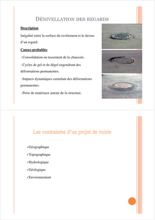 251,Ë5( ­ *5$1' 5$21
DescriptionDescription
Dépression longitudinale simple située dans les pistes de roues
.La forme transversale de la dépression correspond à celle d’une
courbe parabolique très évasée.
Causes probablesCauses probables
Vieillissement (accumulation des déformations permanentes).|Vieillissement (accumulation des déformations permanentes).
|Compactage insuffisant dans les couches de granulaire à la
construction.
|Capacité structurale insuffisante de la chaussée.
|Mauvais drainage des matériaux granulaires de la chaussée (ex.
: période de dégel).
|Usure (milieu urbain ou secteur avec circulation peu canalisée).
628/Ë9(0(17 ',))e5(17,(/
Description
Gonflement localisé de la chaussée en période de gel, aussi
bien parallèle que perpendiculaire à l’axe de la chaussée.
Causes probables
9Infrastructure gélive.
9Matériaux sensibles à l’humidité, phénomène permanent.
9Nappe phréatique élevée et présence d’eau aux abords de la
chaussée.
9Hétérogénéité des matériaux ou transition inadéquate dans
la chaussée.
9Conduites souterraines à faible profondeur (milieu urbain)
 
