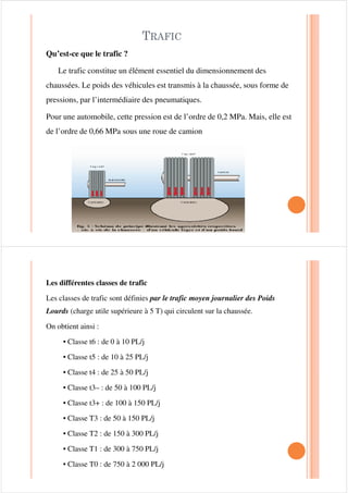 75$),&
Qu’est-ce que le trafic ?
Le trafic constitue un élément essentiel du dimensionnement des
chaussées. Le poids des véhicules est transmis à la chaussée, sous forme de
pressions, par l’intermédiaire des pneumatiques.
Pour une automobile, cette pression est de l’ordre de 0,2 MPa. Mais, elle est
de l’ordre de 0,66 MPa sous une roue de camion
Les différentes classes de trafic
Les classes de trafic sont définies par le trafic moyen journalier des Poids
Lourds (charge utile supérieure à 5 T) qui circulent sur la chaussée.
On obtient ainsi :
• Classe t6 : de 0 à 10 PL/j
• Classe t5 : de 10 à 25 PL/j
• Classe t4 : de 25 à 50 PL/j• Classe t4 : de 25 à 50 PL/j
• Classe t3– : de 50 à 100 PL/j
• Classe t3+ : de 100 à 150 PL/j
• Classe T3 : de 50 à 150 PL/j
• Classe T2 : de 150 à 300 PL/j
• Classe T1 : de 300 à 750 PL/j
• Classe T0 : de 750 à 2 000 PL/j
 