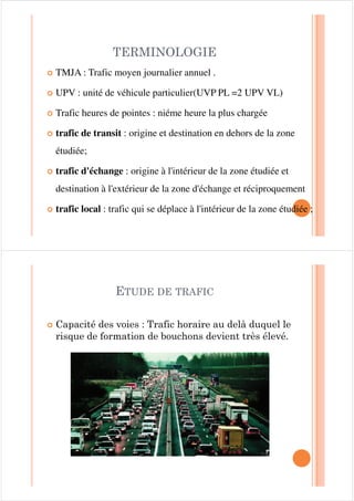 7(50,12/2*,(
| TMJA : Trafic moyen journalier annuel .
| UPV : unité de véhicule particulier(UVP PL =2 UPV VL)
| Trafic heures de pointes : niéme heure la plus chargée
| trafic de transit : origine et destination en dehors de la zone
étudiée;
| trafic d'échange : origine à l'intérieur de la zone étudiée et
destination à l'extérieur de la zone d'échange et réciproquement
| trafic local : trafic qui se déplace à l'intérieur de la zone étudiée ;
| &DSDFLWp GHV YRLHV  7UDILF KRUDLUH DX GHOj GXTXHO OH
ULVTXH GH IRUPDWLRQ GH ERXFKRQV GHYLHQW WUqV pOHYp
(78'( '( 75$),
 