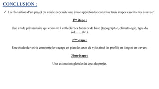 CONCLUSION :
 La réalisation d’un projet du voirie nécessite une étude approfondie constitue trois étapes essentielles à savoir :
1ère étape :
Une étude préliminaire qui consiste à collecter les données de base (topographie, climatologie, type du
sol…….etc.).
2ème étape :
Une étude de voirie comporte le traçage en plan des axes de voie ainsi les profils en long et en travers.
3éme étape :
Une estimation globale du cout du projet.
 