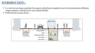INTRODUCTION :
 La voirie est un réseau constitué d’un espace collectif qui est appelé à couvrir la circulation des différents
usagers (piétons, véhicules) avec une certaine fluidité.
 Protection des réseaux divers …
 