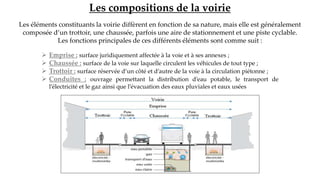 Les compositions de la voirie
Les éléments constituants la voirie diffèrent en fonction de sa nature, mais elle est généralement
composée d’un trottoir, une chaussée, parfois une aire de stationnement et une piste cyclable.
Les fonctions principales de ces différents éléments sont comme suit :
 Emprise : surface juridiquement affectée à la voie et à ses annexes ;
 Chaussée : surface de la voie sur laquelle circulent les véhicules de tout type ;
 Trottoir : surface réservée d’un côté et d’autre de la voie à la circulation piétonne ;
 Conduites : ouvrage permettant la distribution d’eau potable, le transport de
l’électricité et le gaz ainsi que l’évacuation des eaux pluviales et eaux usées
 