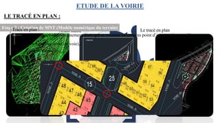 04
05
06 01
03
02
.
.
Le tracé en plan
Tabulation des axes
Le profil en long
Le profil type
Affectation
Avant métré
ETUDE DE LA VOIRIE
04
05
06 01
03
02
.
.
Le tracé en plan
Tabulation des axes
Le profil en long
Le profil type
Affectation
Avant métré
Etape 1 : Alignement du plan architecte et plan coté
LE TRACÉ EN PLAN :
Etape 2 : Création de MNT (Modèle numérique du terrain)
Un Modèle numérique de
terrain (MNT) correspond à
une représentation sous
forme numérique du relief
d'une zone géographique.
Maillage régulier carré (raster),
Maillage triangulaire régulier,
Maillage triangulaire irrégulier.
Trace en plan :
Composé d’un ensemble d’alignement droit qui se croisent en certains point d’intersection appelés :
• Sommets (extrémité du voie),
• Point de passage.
 