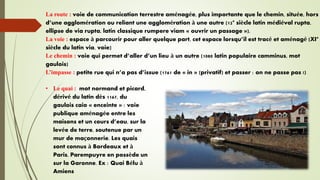 La route : voie de communication terrestre aménagée, plus importante que le chemin, située, hors
d’une agglomération ou reliant une agglomération à une autre (12° siècle latin médiéval rupta,
ellipse de via rupta, latin classique rumpere viam « ouvrir un passage »).
La voie : espace à parcourir pour aller quelque part, cet espace lorsqu’il est tracé et aménagé (XI°
siècle du latin via, voie)
Le chemin : voie qui permet d’aller d’un lieu à un autre (1080 latin populaire camminus, mot
gaulois)
L’impasse : petite rue qui n’a pas d’issue (1761 de « in » (privatif) et passer : on ne passe pas !)
• Le quai : mot normand et picard,
dérivé du latin dès 1167, du
gaulois caio « enceinte » : voie
publique aménagée entre les
maisons et un cours d’eau, sur la
levée de terre, soutenue par un
mur de maçonnerie. Les quais
sont connus à Bordeaux et à
Paris, Parempuyre en possède un
sur la Garonne. Ex : Quai Bélu à
Amiens
 