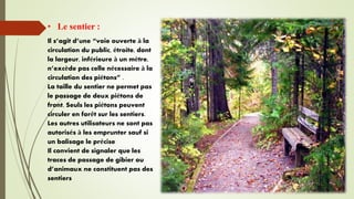 • Le sentier :
Il s’agit d’une “voie ouverte à la
circulation du public, étroite, dont
la largeur, inférieure à un mètre,
n’excède pas celle nécessaire à la
circulation des piétons” .
La taille du sentier ne permet pas
le passage de deux piétons de
front. Seuls les piétons peuvent
circuler en forêt sur les sentiers.
Les autres utilisateurs ne sont pas
autorisés à les emprunter sauf si
un balisage le précise
Il convient de signaler que les
traces de passage de gibier ou
d’animaux ne constituent pas des
sentiers
 