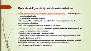 On a ainsi 4 grands types de voies urbaines :
• les autoroutes et voiries rapides urbaines : Qui n’ont qu’une
fonction circulatoire.
-On parlera de monofonctionalité.
-Elles assurent les liaisons entre les villes ; leur vocation première est de
contourner la ville dense.
-Elles sont en général limitées à 110 voire 90 km/heure.
• Les artères urbaines : Ce sont les grandes avenues, les boulevards qui
assurent les liaisons interquartiers.
-C’est le réseau primaire de l’agglomération.
-La circulation y reste importante, mais une vie locale s’organise autour : accès
riverains, bâtiments, activités.
-C’est la séparation des fonctions qui prévaut dans ce cadre : chacun à sa place,
bien séparé des autres. La contre-allée peut illustrer cette notion.
-Les vitesses autorisées sont 50 ou 70 km/h.
 