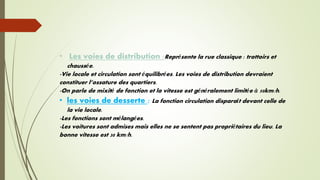 • Les voies de distribution :Représente la rue classique : trottoirs et
chaussée.
-Vie locale et circulation sont équilibrées. Les voies de distribution devraient
constituer l’ossature des quartiers.
-On parle de mixité de fonction et la vitesse est généralement limitée à 50km/h.
• les voies de desserte : La fonction circulation disparaît devant celle de
la vie locale.
-Les fonctions sont mélangées.
-Les voitures sont admises mais elles ne se sentent pas propriétaires du lieu. La
bonne vitesse est 30 km/h.
 