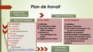 Plan de travail
 Introduction
 Problématique
A/ Les voiries
1) Définition
2) Vocabulaire routier
3) Types de voiries et
voiries urbaines
4) Normes et
Caractéristiques de
voiries
5) Règlement de voiries
B/ Les transports
1) Définition
2) Aperçu historique
3) Les modes de transport -Les
moyens de transport-
4) Réseau de transport
5) Responsables d’exploitation
d’un réseau de transport urbain
6) Exploitation et exploitants
7) Les infrastructures de
transport
Les exemples:
A/ voiries:
a) Etranger :
la ville de Barcelone
b) local:
la ville de Bejaia
B/ transport:
a) Etranger :
Curitiba
b) local:
Sidi Ahmed
« Situation du transport en Algérie »
 Conclusion
 Bibliographie
I. Approche thématique
II. Approche analytique
 