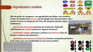 Signalisation routière
Afin de guider les voyageurs, une signalisation spécifique s'est constituée.
Limitée tout d'abord aux bornes, puis développée par des particuliers ,elle a
ensuite été prise en charge par les États. Elle comporte plusieurs types
d'indicateurs :
 signalisation horizontale (peinture sur la chaussée, dispositifs
réfléchissants) ou verticale (panneaux, signaux lumineux).
 signalisation statique (panneaux, peinture) ou lumineuse (feux de
dangers, tricolores de croisement).
 signalisation permanente ou temporaire (travaux, occupation particulière
de la voirie, pour une manifestation ou une course cycliste).
 
