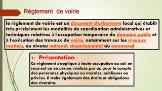 Règlement de voirie
1- Présentation :
Ce règlement s'applique à toute occupation au sol, en
sous-sol ou en aérien, réalisés par ou pour le compte
des personnes physiques ou morales, publiques ou
privées. Il traite également des droits et obligations
des riverains.
le règlement de voirie est un document d'urbanisme local qui établit
très précisément les modalités de coordination administratives et
techniques relatives à l'occupation temporaire du domaine public et
à l'exécution des travaux de voirie, notamment sur les réseaux
routiers, au niveau national, départemental ou communal.
 