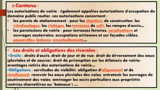 • Les droits et obligations des riverains :
•Droits : droits d'accès, droit de jour et de vue; droit de déversement des eaux
(pluviales et de source); droit de préemption sur les délaissés de voirie;
avantages retirés des autorisations de voirie…
•Obligations : servitudes de visibilité; obligation d'alignement et de
nivellement; recevoir les eaux pluviales des voies; entretenir les ouvrages de
soutènement des voies; aménager les accès particuliers aux propriétés
(entrées charretières ou "bateaux") …
2-Contenu :
Les autorisations de voirie : également appelées autorisations d'occupation du
domaine public routier, ces autorisations concernent :
• les permis de stationnement : pour les chantiers de construction, les
échafaudages, les étalages, les terrasses de café, les rampes d'accès…
• les permissions de voirie : pour terrasses fermées, canalisations et
ouvrages souterrains, occupations aériennes et sur façades câbles,
passerelles, balcons, encorbellements…
 