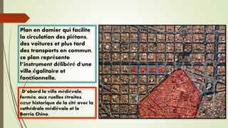- D’abord la ville médiévale,
fermée, aux ruelles étroites,
cœur historique de la cité avec la
cathédrale médiévale et le
Barrio Chino.
Plan en damier qui facilite
la circulation des piétons,
des voitures et plus tard
des transports en commun,
ce plan représente
l’instrument délibéré d'une
ville égalitaire et
fonctionnelle.
 