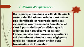  Retour d’expérience :
On remarque que dans la ville de Bejaïa, le
secteur de Sidi Ahmed urbain n’est même
pas identifiable et repérable après ses
extensions contrairement à Barcelone, et
c’est à partir de là qu’on déduit que la
création des nouvelles voies reliant
l’ancienne ville aux nouveaux quartiers a
été aléatoire et découle d’une négligence
totale de l’aspect urbain et donc une
favorisation de l’anarchie.
 