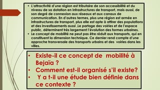  L’attractivité d’une région est tributaire de son accessibilité et du
niveau de sa dotation en infrastructures de transport, mais aussi, de
son degré de connexion aux réseaux et aux canaux de
communication. En d’autres termes, plus une région est armée en
infrastructures de transport, plus elle est apte à attirer des populations
et des investissements aussi ,Le partage des voiries et de l’espace
public, déterminent très largement l’évolution des formes urbaines.
 Le concept de mobilité ne peut pas être réduit aux transports, qui en
constituent la dimension technique. Ce dernier rend compte d’une
approche transversale des transports urbains et des voiries dans les
villes.
• Existe-il ce concept de mobilité à
Bejaïa ?
• Comment est-il organisé s’il existe?
• Y a t-il une étude bien définie dans
ce contexte ?
 