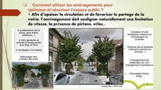  Comment utiliser les aménagements pour
optimiser et sécuriser l’espace public ?
• Afin d’apaiser la circulation et de favoriser le partage de la
voirie, l’aménagement doit souligner naturellement une limitation
de vitesse, la présence de piétons, vélos...
 