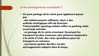 ...et les aménagements modulables ?
• Un juste partage de la voirie peut également passer
par :
- des stationnements suffisants, situés à des
endroits stratégiques afin de favoriser
l’intermodalité (parking scolaire utilisé en parking relais
en période estivale),
- un partage de la voirie sécurisant, favorisant les
transports les plus économes (aire piétonne temporaire
à la sortie d’école, des voies spécialisées pour les
transports en commun),
- une bonne gestion des flux via des
aménagements adaptés dans le temps.
 