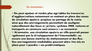 • On peut apaiser et rendre plus agréables les traversées
d’agglomérations notamment en mettant en place des zones
de circulation apaisée, propices au partage de la voirie,
ainsi que des aménagements permettant de souligner
naturellement des lieux où piétons, cyclistes, PMR, voitures et
transports en communs sont amenés à se rencontrer.
• Néanmoins, une circulation apaisée en ville pourrait passer
également par le développement de l’intermodalité, ou
encore une bonne maîtrise du stationnement et des flux.
Des aménagements modulables peuvent alors être mis en
place pour répondre à ces problématiques.
En conclusion :
 