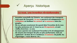  Aperçu historique
La roue, une invention révolutionnaire
• Invention essentielle de l'histoire, non seulement des transports
mais aussi de l'humanité, la roue a permis le développement des
civilisations en facilitant les contacts et le commerce entre les
peuples.
• On ne sait pas exactement de quand date l'invention de la roue.
Les plus anciennes ont été trouvées en Mésopotamie, et sont
vieilles d'environ 5 000 ans.
• La roue a permis non seulement l'invention et le développement
de moyens de transport de plus en plus performants, mais est
également à la base de très nombreux mécanismes (la poulie, les
engrenages à roues dentées, etc.).
 