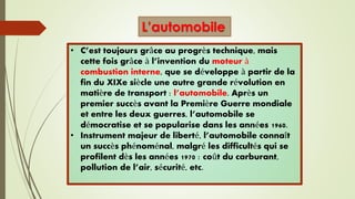 • C’est toujours grâce au progrès technique, mais
cette fois grâce à l’invention du moteur à
combustion interne, que se développe à partir de la
fin du XIXe siècle une autre grande révolution en
matière de transport : l’automobile. Après un
premier succès avant la Première Guerre mondiale
et entre les deux guerres, l’automobile se
démocratise et se popularise dans les années 1960.
• Instrument majeur de liberté, l’automobile connaît
un succès phénoménal, malgré les difficultés qui se
profilent dès les années 1970 : coût du carburant,
pollution de l’air, sécurité, etc.
L’automobile
 