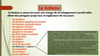 Le bateau:
• Les pirogues
• Les bateaux égyptiens en roseaux
• Les bateaux ronds phéniciens
• Les jonques chinoises
• Les galères scandinaves
• Les galères romaines
• Au fil du temps, l'évolution
• Les caravelles
• Les galions
• Les clippers
• Le déclin des voiles
• Les bateaux à vapeurs
• Les paquebots
• Les pétroliers
• Les aéroglisseurs
Le bateau a connu lui aussi une marge de développement considérable ,
allant des pirogues jusqu’aux aéroglisseurs de nos jours :
Déjà en 1690, Denis Papin avait eu l'idée d'utiliser la détente
de la vapeur d'eau comme source d'énergie.
C'est en 1783 que Jouffroy d'Abbans expérimenta avec
succès le premier bateau à vapeur, le Pyroscaphe, sur la
Saône.
Par la suite, les essais se multiplièrent en Grande-Bretagne et
aux États-Unis : en 1807, l'inventeur américain Robert Fulton
commercialisa le premier bateau à roues à aubes, le
Clermont, qui reliait Albany à New York.
En l'espace de quelques années, l'utilisation de ce type de
bateaux se développa en Grande-Bretagne et en
Amérique.
 